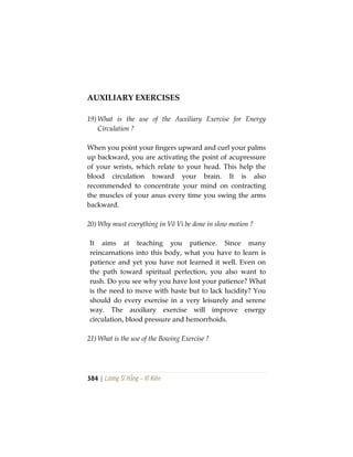 384 | Lương Sĩ Hằng – Vĩ Kiên
AUXILIARY EXERCISES
19) What is the use of the Auxiliary Exercise for Energy
Circulation ?
When you point your fingers upward and curl your palms
up backward, you are activating the point of acupressure
of your wrists, which relate to your head. This help the
blood circulation toward your brain. It is also
recommended to concentrate your mind on contracting
the muscles of your anus every time you swing the arms
backward.
20) Why must everything in Vô Vi be done in slow motion ?
It aims at teaching you patience. Since many
reincarnations into this body, what you have to learn is
patience and yet you have not learned it well. Even on
the path toward spiritual perfection, you also want to
rush. Do you see why you have lost your patience? What
is the need to move with haste but to lack lucidity? You
should do every exercise in a very leisurely and serene
way. The auxiliary exercise will improve energy
circulation, blood pressure and hemorrhoids.
21) What is the use of the Bowing Exercise ?
 