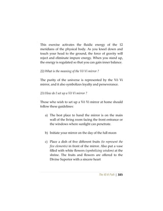 The Vô Vi Path | 385
This exercise activates the fluidic energy of the 12
meridians of the physical body. As you kneel down and
touch your head to the ground, the force of gravity will
reject and eliminate impure energy. When you stand up,
the energy is regulated so that you can gain inner balance.
22) What is the meaning of the Vô Vi mirror ?
The purity of the universe is represented by the Vô Vi
mirror, and it also symbolizes loyalty and perseverance.
23) How do I set up a Vô Vi mirror ?
Those who wish to set up a Vô Vi mirror at home should
follow these guidelines:
a) The best place to hand the mirror is on the main
wall of the living room facing the front entrance or
the windows where sunlight can penetrate.
b) Initiate your mirror on the day of the full moon
c) Place a dish of five different fruits (to represent the
five elements) in front of the mirror. Also put a vase
filled with white flowers (symbolizing wisdom) at the
shrine. The fruits and flowers are offered to the
Divine Superior with a sincere heart
 