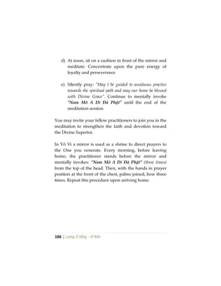 386 | Lương Sĩ Hằng – Vĩ Kiên
d) At noon, sit on a cushion in front of the mirror and
meditate. Concentrate upon the pure energy of
loyalty and perseverance
e) Silently pray: “May I be guided to assiduous practice
towards the spiritual path and may our home be blessed
with Divine Grace”. Continue to mentally invoke
“Nam Mô A Di Đà Phật” until the end of the
meditation session.
You may invite your fellow practitioners to join you in the
meditation to strengthen the faith and devotion toward
the Divine Superior.
In Vô Vi a mirror is used as a shrine to direct prayers to
the One you venerate. Every morning, before leaving
home, the practitioner stands before the mirror and
mentally invokes: “Nam Mô A Di Đà Phật” (three times)
from the top of the head. Then, with the hands in prayer
position at the front of the chest, palms joined, bow three
times. Repeat this procedure upon arriving home.
 