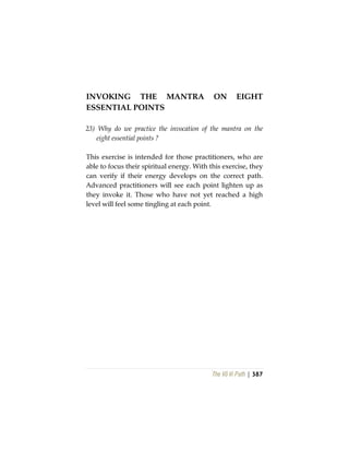 The Vô Vi Path | 387
INVOKING THE MANTRA ON EIGHT
ESSENTIAL POINTS
23) Why do we practice the invocation of the mantra on the
eight essential points ?
This exercise is intended for those practitioners, who are
able to focus their spiritual energy. With this exercise, they
can verify if their energy develops on the correct path.
Advanced practitioners will see each point lighten up as
they invoke it. Those who have not yet reached a high
level will feel some tingling at each point.
 