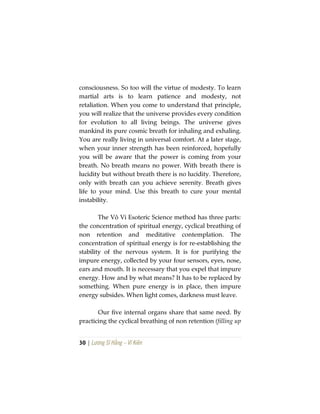30 | Lương Sĩ Hằng – Vĩ Kiên
consciousness. So too will the virtue of modesty. To learn
martial arts is to learn patience and modesty, not
retaliation. When you come to understand that principle,
you will realize that the universe provides every condition
for evolution to all living beings. The universe gives
mankind its pure cosmic breath for inhaling and exhaling.
You are really living in universal comfort. At a later stage,
when your inner strength has been reinforced, hopefully
you will be aware that the power is coming from your
breath. No breath means no power. With breath there is
lucidity but without breath there is no lucidity. Therefore,
only with breath can you achieve serenity. Breath gives
life to your mind. Use this breath to cure your mental
instability.
The Vô Vi Esoteric Science method has three parts:
the concentration of spiritual energy, cyclical breathing of
non retention and meditative contemplation. The
concentration of spiritual energy is for re-establishing the
stability of the nervous system. It is for purifying the
impure energy, collected by your four sensors, eyes, nose,
ears and mouth. It is necessary that you expel that impure
energy. How and by what means? It has to be replaced by
something. When pure energy is in place, then impure
energy subsides. When light comes, darkness must leave.
Our five internal organs share that same need. By
practicing the cyclical breathing of non retention (filling up
 