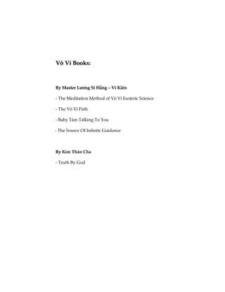VVôô VVii BBooookkss::
BByy MMaasstteerr LLưươơnngg SSĩĩ HHằằnngg –– VVĩĩ KKiiêênn
- The Meditation Method of Vô Vi Esoteric Science
- The Vô Vi Path
- Baby Tám Talking To You
- The Source Of Infinite Guidance
BByy Kim Thân Cha
- Truth By God
 