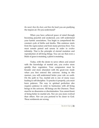 The Vô Vi Path | 31
the navel, then the chest, and then the head) you are purifying
the impure air. Do you understand?
When you have achieved peace of mind through
becoming peaceful and awakened, you will understand
your karmic associations. You begin to comprehend the
constant cycle of births and deaths. This existence starts
from the supra-nature and from many previous lives. You
must remain poised and serene in order to evolve
infinitely. That is the principle of eternal mutation and
reproduction of all living things. You can see that even a
blade of grass is mutating, a plant is mutating.
Today, with the desire to serve others and armed
with the knowledge of martial arts, you evolve more
quickly than vegetation. Your compassion must be
broader and more abundant with the great-vow made
when you first entered this universe. Acting in this
manner, you will understand better your role on earth.
On the path to Tao, martial arts is one of many ways
leading to self-discipline. To practice it properly, you must
learn patience. The way to spiritual perfection also
requires patience in order to harmonize with all living
beings in the universe. All beings are the Oneness. There
must be no dissension or discrimination. You cannot boast
of being better in martial arts. Nor are you more evolved
than others. Nor can you pretend to be closer to God.
These sentiments are wrong.
 