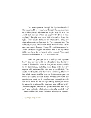 32 | Lương Sĩ Hằng – Vĩ Kiên
God is omnipresent through the rhythmic breath of
the universe. He is everywhere through the consciousness
of all living beings. He does not neglect anyone. You can
assert that the sun shines on everybody. Does it miss
anybody? Despite this, men hide themselves from the
light. They create darkness for themselves. They are
pretentious without knowing it. They summon the Tao
without practice, which leads them to foolishness. Their
consciousness is dim and cloudy. All practitioners must be
aware of these dangers. In martial arts as in any other
field, you have to be honest with yourself. You must
remain candid in front of God and the Buddha.
How did you get such a healthy and vigorous
body? You have owned it for a long time. You should be
aware of this in order to know that you are infinite. All life
is pre-determined, including your body with the five
organs, which now enables your soul to preside in it. The
soul is fundamental, and the body is temporary. The body
is a subtle means, just like your car. It took many years to
build and refine the car. Yours provides you with the
comfort you want, but if you abuse and neglect it, then it
will break down. So it is with your body. When you know
its value, its origin and its structure, you will feel really
ashamed of your laziness and your destructive will. Why
can’t you maintain what nature originally granted you?
You should become more and more ashamed of yourself.
 