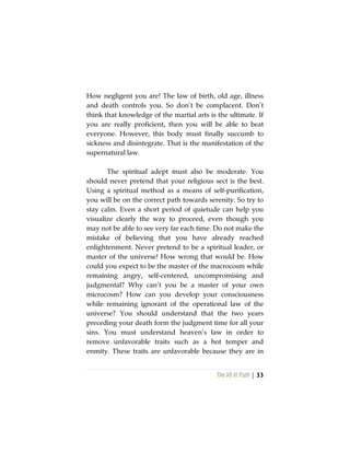 The Vô Vi Path | 33
How negligent you are! The law of birth, old age, illness
and death controls you. So don’t be complacent. Don’t
think that knowledge of the martial arts is the ultimate. If
you are really proficient, then you will be able to beat
everyone. However, this body must finally succumb to
sickness and disintegrate. That is the manifestation of the
supernatural law.
The spiritual adept must also be moderate. You
should never pretend that your religious sect is the best.
Using a spiritual method as a means of self-purification,
you will be on the correct path towards serenity. So try to
stay calm. Even a short period of quietude can help you
visualize clearly the way to proceed, even though you
may not be able to see very far each time. Do not make the
mistake of believing that you have already reached
enlightenment. Never pretend to be a spiritual leader, or
master of the universe! How wrong that would be. How
could you expect to be the master of the macrocosm while
remaining angry, self-centered, uncompromising and
judgmental? Why can’t you be a master of your own
microcosm? How can you develop your consciousness
while remaining ignorant of the operational law of the
universe? You should understand that the two years
preceding your death form the judgment time for all your
sins. You must understand heaven’s law in order to
remove unfavorable traits such as a hot temper and
enmity. These traits are unfavorable because they are in
 