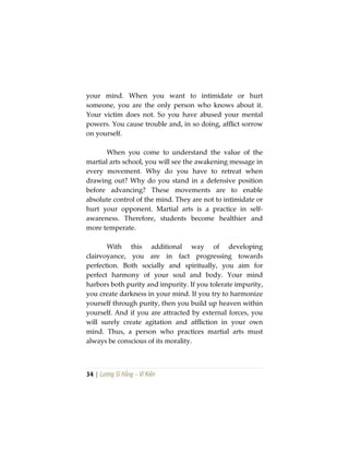34 | Lương Sĩ Hằng – Vĩ Kiên
your mind. When you want to intimidate or hurt
someone, you are the only person who knows about it.
Your victim does not. So you have abused your mental
powers. You cause trouble and, in so doing, afflict sorrow
on yourself.
When you come to understand the value of the
martial arts school, you will see the awakening message in
every movement. Why do you have to retreat when
drawing out? Why do you stand in a defensive position
before advancing? These movements are to enable
absolute control of the mind. They are not to intimidate or
hurt your opponent. Martial arts is a practice in self-
awareness. Therefore, students become healthier and
more temperate.
With this additional way of developing
clairvoyance, you are in fact progressing towards
perfection. Both socially and spiritually, you aim for
perfect harmony of your soul and body. Your mind
harbors both purity and impurity. If you tolerate impurity,
you create darkness in your mind. If you try to harmonize
yourself through purity, then you build up heaven within
yourself. And if you are attracted by external forces, you
will surely create agitation and affliction in your own
mind. Thus, a person who practices martial arts must
always be conscious of its morality.
 