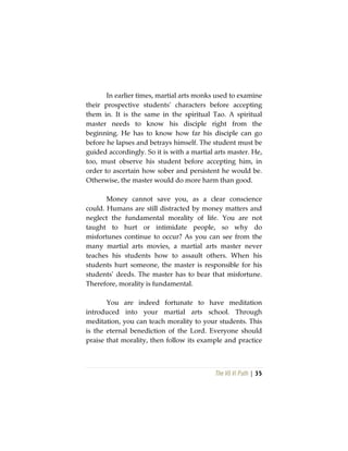 The Vô Vi Path | 35
In earlier times, martial arts monks used to examine
their prospective students’ characters before accepting
them in. It is the same in the spiritual Tao. A spiritual
master needs to know his disciple right from the
beginning. He has to know how far his disciple can go
before he lapses and betrays himself. The student must be
guided accordingly. So it is with a martial arts master. He,
too, must observe his student before accepting him, in
order to ascertain how sober and persistent he would be.
Otherwise, the master would do more harm than good.
Money cannot save you, as a clear conscience
could. Humans are still distracted by money matters and
neglect the fundamental morality of life. You are not
taught to hurt or intimidate people, so why do
misfortunes continue to occur? As you can see from the
many martial arts movies, a martial arts master never
teaches his students how to assault others. When his
students hurt someone, the master is responsible for his
students’ deeds. The master has to bear that misfortune.
Therefore, morality is fundamental.
You are indeed fortunate to have meditation
introduced into your martial arts school. Through
meditation, you can teach morality to your students. This
is the eternal benediction of the Lord. Everyone should
praise that morality, then follow its example and practice
 