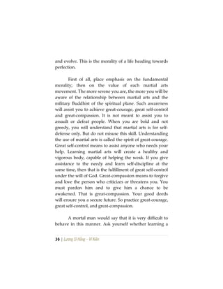 36 | Lương Sĩ Hằng – Vĩ Kiên
and evolve. This is the morality of a life heading towards
perfection.
First of all, place emphasis on the fundamental
morality; then on the value of each martial arts
movement. The more serene you are, the more you will be
aware of the relationship between martial arts and the
military Buddhist of the spiritual plane. Such awareness
will assist you to achieve great-courage, great self-control
and great-compassion. It is not meant to assist you to
assault or defeat people. When you are bold and not
greedy, you will understand that martial arts is for self-
defense only. But do not misuse this skill. Understanding
the use of martial arts is called the spirit of great-courage.
Great self-control means to assist anyone who needs your
help. Learning martial arts will create a healthy and
vigorous body, capable of helping the weak. If you give
assistance to the needy and learn self-discipline at the
same time, then that is the fulfillment of great self-control
under the will of God. Great-compassion means to forgive
and love the person who criticizes or threatens you. You
must pardon him and to give him a chance to be
awakened. That is great-compassion. Your good deeds
will ensure you a secure future. So practice great-courage,
great self-control, and great-compassion.
A mortal man would say that it is very difficult to
behave in this manner. Ask yourself whether learning a
 