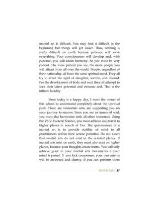 The Vô Vi Path | 37
martial art is difficult. You may find it difficult in the
beginning but things will get easier. Thus, nothing is
really difficult on earth because patience will solve
everything. Your consciousness will develop and, with
patience, you will attain harmony. So you must be very
patient. The more patient you are, the more people you
will attract from all over the world. People, regardless of
their nationality, all have the same spiritual need. They all
try to avoid the sight of slaughter, sorrow, and discord.
For the development of body and soul, they all attempt to
seek their latent potential and virtuous zeal. That is the
infinite lucidity.
Since today is a happy day, I want the owner of
this school to understand completely about the spiritual
path. There are Immortals who are supporting you on
your journey to success. Since you are an immortal soul,
you must also harmonize with all other immortals. Using
the Vô Vi Esoteric Science, you must achieve soul travel to
higher planes in search of Tao. The quintessence of a
martial art is to provide stability of mind to all
practitioners within their serene potential. Do not assert
that martial arts do not exist in the celestial planes. If
martial arts exist on earth, they must also exist on higher
planes, because your thoughts create forms. You will only
achieve grace in your martial arts movements if your
mind is poised. If you lack composure, your movements
will be awkward and clumsy. If you can perform them
 