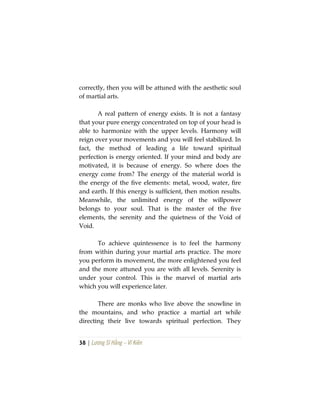 38 | Lương Sĩ Hằng – Vĩ Kiên
correctly, then you will be attuned with the aesthetic soul
of martial arts.
A real pattern of energy exists. It is not a fantasy
that your pure energy concentrated on top of your head is
able to harmonize with the upper levels. Harmony will
reign over your movements and you will feel stabilized. In
fact, the method of leading a life toward spiritual
perfection is energy oriented. If your mind and body are
motivated, it is because of energy. So where does the
energy come from? The energy of the material world is
the energy of the five elements: metal, wood, water, fire
and earth. If this energy is sufficient, then motion results.
Meanwhile, the unlimited energy of the willpower
belongs to your soul. That is the master of the five
elements, the serenity and the quietness of the Void of
Void.
To achieve quintessence is to feel the harmony
from within during your martial arts practice. The more
you perform its movement, the more enlightened you feel
and the more attuned you are with all levels. Serenity is
under your control. This is the marvel of martial arts
which you will experience later.
There are monks who live above the snowline in
the mountains, and who practice a martial art while
directing their live towards spiritual perfection. They
 