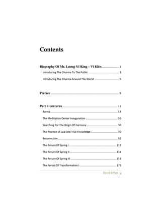 The Vô Vi Path| i
CCoonntteennttss
BBiiooggrraapphhyy OOff MMrr.. LLưươơnngg SSĩĩ HHằằnngg –– VVĩĩ KKiiêênn........................ 1
IInnttrroodduucciinngg TThhee DDhhaarrmmaa TToo TThhee PPuubblliicc........................................... 3
IInnttrroodduucciinngg TThhee DDhhaarrmmaa AArroouunndd TThhee WWoorrlldd .................................. 5
PPrreeffaaccee .............................................................................................. 9
PPaarrtt II:: LLeeccttuurreess ............................................................................ 11
KKaarrmmaa ............................................................................................ 13
TThhee MMeeddiittaattiioonn CCeenntteerr IInnaauugguurraattiioonn ............................................ 26
SSeeaarrcchhiinngg FFoorr TThhee OOrriiggiinn OOff HHaarrmmoonnyy .......................................... 50
TThhee PPrraaccttiiccee ooff LLaaww aanndd TTrruuee KKnnoowwlleeddggee ..................................... 70
RReessuurrrreeccttiioonn.................................................................................. 92
TThhee RReettuurrnn OOff SSpprriinngg II................................................................. 112
TThhee RReettuurrnn OOff SSpprriinngg IIII................................................................ 131
TThhee RReettuurrnn OOff SSpprriinngg IIIIII............................................................... 153
TThhee PPeerriioodd OOff TTrraannssffoorrmmaattiioonn II................................................... 175
 
