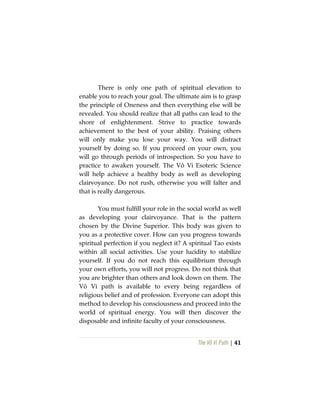 The Vô Vi Path | 41
There is only one path of spiritual elevation to
enable you to reach your goal. The ultimate aim is to grasp
the principle of Oneness and then everything else will be
revealed. You should realize that all paths can lead to the
shore of enlightenment. Strive to practice towards
achievement to the best of your ability. Praising others
will only make you lose your way. You will distract
yourself by doing so. If you proceed on your own, you
will go through periods of introspection. So you have to
practice to awaken yourself. The Vô Vi Esoteric Science
will help achieve a healthy body as well as developing
clairvoyance. Do not rush, otherwise you will falter and
that is really dangerous.
You must fulfill your role in the social world as well
as developing your clairvoyance. That is the pattern
chosen by the Divine Superior. This body was given to
you as a protective cover. How can you progress towards
spiritual perfection if you neglect it? A spiritual Tao exists
within all social activities. Use your lucidity to stabilize
yourself. If you do not reach this equilibrium through
your own efforts, you will not progress. Do not think that
you are brighter than others and look down on them. The
Vô Vi path is available to every being regardless of
religious belief and of profession. Everyone can adopt this
method to develop his consciousness and proceed into the
world of spiritual energy. You will then discover the
disposable and infinite faculty of your consciousness.
 