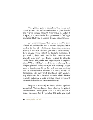 42 | Lương Sĩ Hằng – Vĩ Kiên
The spiritual path is boundless. You should not
belittle yourself, but have the confidence to push forward
and you will succeed one day! Perseverance is a virtue. It
is up to you to maintain that perseverance. Don’t get
discouraged halfway, or you will descend info afflictions.
Are you more inferior than a grain of sand? A grain
of sand has endured the heat to become fine glass. It has
reached its state of perfection and thus serves mankind,
while you have not. Even the glass has to learn harmony.
How can you evolve without the desire to harmonize? If
you wish to help other humans less fortunate than
yourself, why don’t you devote yourself to altruistic
deeds? When will you be able to provide an example to
others? When will they be ready for an awakening? How
can you get close to anyone if you lack harmony? To get
close to God, to meet his subtlety and love, you must see
that He is omnipresent. To do so, you should advance by
harmonizing with every level. You should purify yourself,
stay serene and lucid in order to serve others. Do not
refuse to participate in social activities, otherwise you will
create more disturbance rather than serenity.
Why is it necessary to strive towards spiritual
perfection? What good comes from following the path of
the Buddha and the Supreme Lord? It is unnecessary if it
causes problems. But, if you follow this path, you must
 