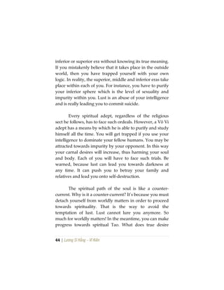 44 | Lương Sĩ Hằng – Vĩ Kiên
inferior or superior era without knowing its true meaning.
If you mistakenly believe that it takes place in the outside
world, then you have trapped yourself with your own
logic. In reality, the superior, middle and inferior eras take
place within each of you. For instance, you have to purify
your inferior sphere which is the level of sexuality and
impurity within you. Lust is an abuse of your intelligence
and is really leading you to commit suicide.
Every spiritual adept, regardless of the religious
sect he follows, has to face such ordeals. However, a Vô Vi
adept has a means by which he is able to purify and study
himself all the time. You will get trapped if you use your
intelligence to dominate your fellow humans. You may be
attracted towards impurity by your opponent. In this way
your carnal desires will increase, thus harming your soul
and body. Each of you will have to face such trials. Be
warned, because lust can lead you towards darkness at
any time. It can push you to betray your family and
relatives and lead you onto self-destruction.
The spiritual path of the soul is like a counter-
current. Why is it a counter-current? It’s because you must
detach yourself from worldly matters in order to proceed
towards spirituality. That is the way to avoid the
temptation of lust. Lust cannot lure you anymore. So
much for worldly matters! In the meantime, you can make
progress towards spiritual Tao. What does true desire
 
