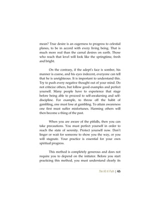 The Vô Vi Path | 45
mean? True desire is an eagerness to progress to celestial
planes, to be in accord with every living being. That is
much more real than the carnal desires on earth. Those
who reach that level will look like the springtime, fresh
and bright.
On the contrary, if the adept’s face is somber, his
manner is coarse, and his eyes indecent, everyone can tell
that he is unrighteous. It is important to understand this.
Try to push every negative thought out of your mind. Do
not criticize others, but follow good examples and perfect
yourself. Many people have to experience that stage
before being able to proceed to self-awakening and self-
discipline. For example, to throw off the habit of
gambling, one must lose at gambling. To attain awareness
one first must suffer misfortunes. Harming others will
then become a thing of the past.
When you are aware of the pitfalls, then you can
take precautions. You must perfect yourself in order to
reach the state of serenity. Protect yourself now. Don’t
linger or wait for someone to show you the way, or you
will stagnate. Your practice is essential for your own
spiritual progress.
This method is completely generous and does not
require you to depend on the initiator. Before you start
practicing this method, you must understand clearly its
 