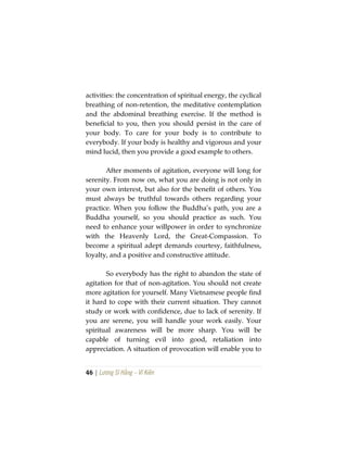 46 | Lương Sĩ Hằng – Vĩ Kiên
activities: the concentration of spiritual energy, the cyclical
breathing of non-retention, the meditative contemplation
and the abdominal breathing exercise. If the method is
beneficial to you, then you should persist in the care of
your body. To care for your body is to contribute to
everybody. If your body is healthy and vigorous and your
mind lucid, then you provide a good example to others.
After moments of agitation, everyone will long for
serenity. From now on, what you are doing is not only in
your own interest, but also for the benefit of others. You
must always be truthful towards others regarding your
practice. When you follow the Buddha’s path, you are a
Buddha yourself, so you should practice as such. You
need to enhance your willpower in order to synchronize
with the Heavenly Lord, the Great-Compassion. To
become a spiritual adept demands courtesy, faithfulness,
loyalty, and a positive and constructive attitude.
So everybody has the right to abandon the state of
agitation for that of non-agitation. You should not create
more agitation for yourself. Many Vietnamese people find
it hard to cope with their current situation. They cannot
study or work with confidence, due to lack of serenity. If
you are serene, you will handle your work easily. Your
spiritual awareness will be more sharp. You will be
capable of turning evil into good, retaliation into
appreciation. A situation of provocation will enable you to
 