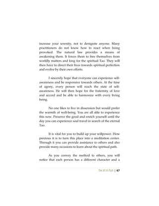 The Vô Vi Path | 47
increase your serenity, not to denigrate anyone. Many
practitioners do not know how to react when being
provoked. The natural law provides a means of
awakening them. It forces them to free themselves from
worldly matters and long for the spiritual Tao. They will
then have to direct their lives towards spiritual perfection
and evolve by their own efforts.
I sincerely hope that everyone can experience self-
awareness and be responsive towards others. At the time
of agony, every person will reach the state of self-
awareness. He will then hope for the fraternity of love
and accord and be able to harmonize with every living
being.
No one likes to live in dissension but would prefer
the warmth of well-being. You are all able to experience
this now. Preserve the good and enrich yourself until the
day you can experience soul travel in search of the eternal
Tao.
It is vital for you to build up your willpower. How
precious it is to turn this place into a meditation center.
Through it you can provide assistance to others and also
provide many occasions to learn about the spiritual path.
As you convey the method to others, you will
notice that each person has a different character and a
 