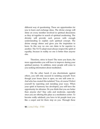 48 | Lương Sĩ Hằng – Vĩ Kiên
different way of questioning. These are opportunities for
you to learn and exchange ideas. The divine energy will
shine on every member involved in spiritual discussions
as they sit together in search of spiritual awakening. The
divinity will provide each person with enough
understanding to explain each spiritual concept. The
divine energy shines and gives you the inspiration to
learn. In this way no one can claim to be superior to
another. The Vô Vi adept must always respect the spirit of
equality, because in reality no one is better than anyone
else.
Therefore, strive to learn! The more you learn, the
more opportunities you will have to improve during your
spiritual journey. In addition, more people will come to
you seeking information about meditation.
On the other hand, if you discriminate against
others, you will only succeed in isolating yourself. Even
though your house door is open, no one will come in .
And who has created this isolation? You, of course! Perfect
yourself by repenting and mending your ways. When
your spirit of harmony has developed, you will have the
opportunity for altruism. Do you think that you are better
than anyone else? Stay calm and moderate, especially
since you are offering this place as a meditation center. To
become really subdued, you have to let people treat you
like a carpet and let them step on you. Through these
 