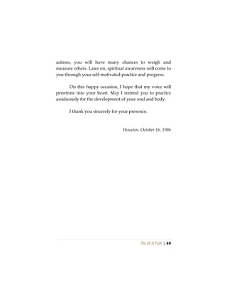 The Vô Vi Path | 49
actions, you will have many chances to weigh and
measure others. Later on, spiritual awareness will come to
you through your self-motivated practice and progress.
On this happy occasion, I hope that my voice will
penetrate into your heart. May I remind you to practice
assiduously for the development of your soul and body.
I thank you sincerely for your presence.
Houston, October 16, 1986
 