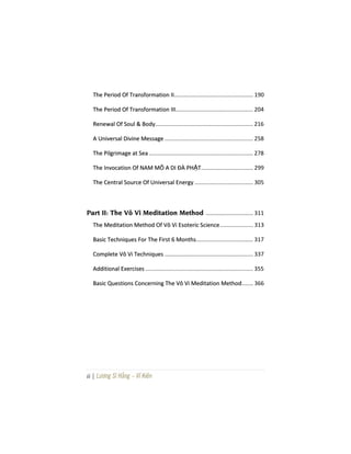 ii | Lương Sĩ Hằng – Vĩ Kiên
TThhee PPeerriioodd OOff TTrraannssffoorrmmaattiioonn IIII.................................................. 190
TThhee PPeerriioodd OOff TTrraannssffoorrmmaattiioonn IIIIII................................................. 204
RReenneewwaall OOff SSoouull && BBooddyy.............................................................. 216
AA UUnniivveerrssaall DDiivviinnee MMeessssaaggee ........................................................ 258
TThhee PPiillggrriimmaaggee aatt SSeeaa.................................................................. 278
TThhee IInnvvooccaattiioonn OOff NNAAMM MMÔÔ AA DDII ĐĐÀÀ PPHHẬẬTT................................. 299
TThhee CCeennttrraall SSoouurrccee OOff UUnniivveerrssaall EEnneerrggyy ..................................... 305
PPaarrtt IIII:: TThhee VVôô VVii MMeeddiittaattiioonn MMeetthhoodd .............................. 311
TThhee MMeeddiittaattiioonn MMeetthhoodd OOff VVôô VVii EEssootteerriicc SScciieennccee..................... 313
BBaassiicc TTeecchhnniiqquueess FFoorr TThhee FFiirrsstt 66 MMoonntthhss.................................... 317
CCoommpplleettee VVôô VVii TTeecchhnniiqquueess ........................................................ 337
AAddddiittiioonnaall EExxeerrcciisseess .................................................................... 355
BBaassiicc QQuueessttiioonnss CCoonncceerrnniinngg TThhee VVôô VVii MMeeddiittaattiioonn MMeetthhoodd....... 366
 