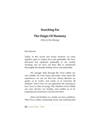 50 | Lương Sĩ Hằng – Vĩ Kiên
SSeeaarrcchhiinngg FFoorr
TThhee OOrriiggiinn OOff HHaarrmmoonnyy
(Tìm Lẽ Du Dương)
Dear friends,
Today, in this sacred and serene moment, we come
together again to analyze love and spirituality. We have
discussed and explained spirituality in our weekly
meetings, but we have not been able to understand
thoroughly the absolute infinity of love and spirituality.
We struggle daily through life. Even within our
own families we meet many adversities. From these life
experiences, we can see that love always liberates us,
guides us to evolve, and assists us to overcome all
obstacles. That is how we can appreciate the meaning of
love. Love is a flux of energy. The vibration of love thrills
our soul, elevates our lucidity, and enables us to be
forgiving and constructive toward each other.
Sister and brothers in a family can have problems.
Why? Even within a financially secure and well-educated
 