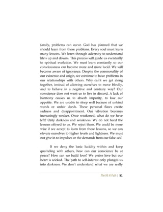 The Vô Vi Path | 51
family, problems can occur. God has planned that we
should learn from these problems. Every soul must learn
many lessons. We learn through adversity to understand
life’s up and downs. This process will guide us eventually
to spiritual evolution. We must learn constantly so our
consciousness can become more and more lucid. We will
become aware of ignorance. Despite the commonality of
our existence and origin, we continue to have problems in
our relationships with others. Why can’t we get along
together, instead of allowing ourselves to move blindly,
and to behave in a negative and contrary way? Our
conscience does not want us to live in discord. A lack of
harmony causes us to absorb impurity, to lose our
appetite. We are unable to sleep well because of unkind
words or unfair deeds. These personal flaws create
sadness and disappointment. Our vibration becomes
increasingly weaker. Once weakened, what do we have
left? Only darkness and weakness. We do not heed the
lessons offered to us. We reject them. We could be more
wise if we accept to learn from these lessons, so we can
elevate ourselves to higher levels and lightness. We must
not give in to impulses or the demands from our false-self.
If we deny the basic lucidity within and keep
quarreling with others, how can our conscience be at
peace? How can we build love? We praise love but our
heart is wicked. The path to self-interest only plunges us
into darkness. We don’t understand what we are really
 