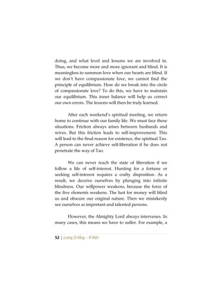 52 | Lương Sĩ Hằng – Vĩ Kiên
doing, and what level and lessons we are involved in.
Thus, we become more and more ignorant and blind. It is
meaningless to summon love when our hearts are blind. If
we don’t have compassionate love, we cannot find the
principle of equilibrium. How do we break into the circle
of compassionate love? To do this, we have to maintain
our equilibrium. This inner balance will help us correct
our own errors. The lessons will then be truly learned.
After each weekend’s spiritual meeting, we return
home to continue with our family life. We must face these
situations. Friction always arises between husbands and
wives. But this friction leads to self-improvement. This
will lead to the final reason for existence, the spiritual Tao.
A person can never achieve self-liberation if he does not
penetrate the way of Tao.
We can never reach the state of liberation if we
follow a life of self-interest. Hunting for a fortune or
seeking self-interest requires a crafty disposition. As a
result, we deceive ourselves by plunging into infinite
blindness. Our willpower weakens, because the force of
the five elements weakens. The lust for money will blind
us and obscure our original nature. Then we mistakenly
see ourselves as important and talented persons.
However, the Almighty Lord always intervenes. In
many cases, this means we have to suffer. For example, a
 