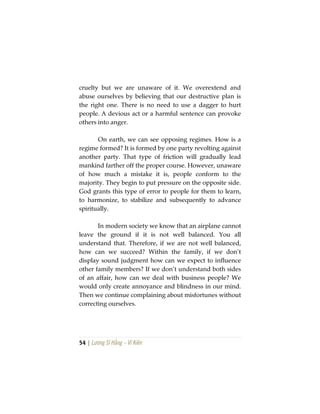54 | Lương Sĩ Hằng – Vĩ Kiên
cruelty but we are unaware of it. We overextend and
abuse ourselves by believing that our destructive plan is
the right one. There is no need to use a dagger to hurt
people. A devious act or a harmful sentence can provoke
others into anger.
On earth, we can see opposing regimes. How is a
regime formed? It is formed by one party revolting against
another party. That type of friction will gradually lead
mankind farther off the proper course. However, unaware
of how much a mistake it is, people conform to the
majority. They begin to put pressure on the opposite side.
God grants this type of error to people for them to learn,
to harmonize, to stabilize and subsequently to advance
spiritually.
In modern society we know that an airplane cannot
leave the ground if it is not well balanced. You all
understand that. Therefore, if we are not well balanced,
how can we succeed? Within the family, if we don’t
display sound judgment how can we expect to influence
other family members? If we don’t understand both sides
of an affair, how can we deal with business people? We
would only create annoyance and blindness in our mind.
Then we continue complaining about misfortunes without
correcting ourselves.
 
