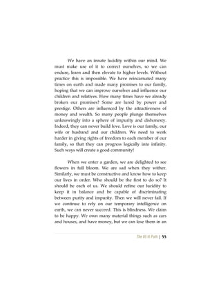 The Vô Vi Path | 55
We have an innate lucidity within our mind. We
must make use of it to correct ourselves, so we can
endure, learn and then elevate to higher levels. Without
practice this is impossible. We have reincarnated many
times on earth and made many promises to our family,
hoping that we can improve ourselves and influence our
children and relatives. How many times have we already
broken our promises? Some are lured by power and
prestige. Others are influenced by the attractiveness of
money and wealth. So many people plunge themselves
unknowingly into a sphere of impurity and dishonesty.
Indeed, they can never build love. Love is our family, our
wife or husband and our children. We need to work
harder in giving rights of freedom to each member of our
family, so that they can progress logically into infinity.
Such ways will create a good community!
When we enter a garden, we are delighted to see
flowers in full bloom. We are sad when they wither.
Similarly, we must be constructive and know how to keep
our lives in order. Who should be the first to do so? It
should be each of us. We should refine our lucidity to
keep it in balance and be capable of discriminating
between purity and impurity. Then we will never fail. If
we continue to rely on our temporary intelligence on
earth, we can never succeed. This is blindness. We claim
to be happy. We own many material things such as cars
and houses, and have money, but we can lose them in an
 