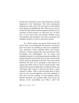 56 | Lương Sĩ Hằng – Vĩ Kiên
instant when misfortune comes. Such things have already
happened to the Vietnamese. They have experienced
material loss many times. We have had to leave behind
many things and rebuild them later. Why have we not yet
awakened, after all that God has granted us? When we are
conscious of these lessons, we will know Tao. To have
Tao, we also need virtue and wisdom. Wisdom comes
with patience and acceptance. We need to do good, and
discipline ourselves in order to attain that wisdom.
In a flower garden, the flower blooms fresh and
lovely. Each of you appreciates the blossom. The flower
does not need to do anything to elicit your compliment.
Your admiration comes naturally before such beauty.
Likewise, everyone respects the wise man because of his
knowledge and self-discipline. He too learns and
disciplines himself to avoid being dictatorial and blind. He
deploys himself to the infinite. He is in tune with the path
of God and loves all beings at all levels. That is the correct
behavior! We don’t try to persuade or talk about it to
anyone, but rather what we need is merely practice. That
will provide a good example that can influence others and
will inspire their respect. It will also give them a good
example to follow. Then it will encourage them to learn
more, to strive towards lightness, and evolve infinitely. If
man does not have wisdom, he will naturally destroy
himself. Therefore, the spiritual adept must always be
tolerant of the materialistic man. Why is this? The
 