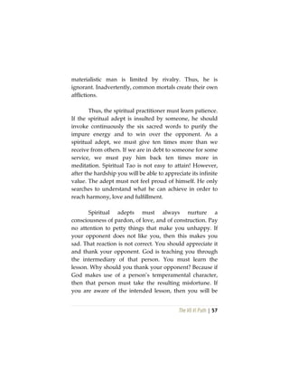 The Vô Vi Path | 57
materialistic man is limited by rivalry. Thus, he is
ignorant. Inadvertently, common mortals create their own
afflictions.
Thus, the spiritual practitioner must learn patience.
If the spiritual adept is insulted by someone, he should
invoke continuously the six sacred words to purify the
impure energy and to win over the opponent. As a
spiritual adept, we must give ten times more than we
receive from others. If we are in debt to someone for some
service, we must pay him back ten times more in
meditation. Spiritual Tao is not easy to attain! However,
after the hardship you will be able to appreciate its infinite
value. The adept must not feel proud of himself. He only
searches to understand what he can achieve in order to
reach harmony, love and fulfillment.
Spiritual adepts must always nurture a
consciousness of pardon, of love, and of construction. Pay
no attention to petty things that make you unhappy. If
your opponent does not like you, then this makes you
sad. That reaction is not correct. You should appreciate it
and thank your opponent. God is teaching you through
the intermediary of that person. You must learn the
lesson. Why should you thank your opponent? Because if
God makes use of a person’s temperamental character,
then that person must take the resulting misfortune. If
you are aware of the intended lesson, then you will be
 