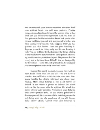 58 | Lương Sĩ Hằng – Vĩ Kiên
able to transcend your human emotional reactions. With
your spiritual heart, you will learn patience. Practice
compassion and continue to learn the lessons. Only at that
level, can you rescue your opponent. And you must do
that, you must fulfill that mission! Don’t look to the other
person, but blame yourself and ask yourself whether you
have learned your lessons well. Suppose that God has
granted you that lesson. How are you handling it?
Reprove yourself for being tardy and for not learning it
well. You are to blame for harboring petty things relating
to the discourteous behavior of the other person. This is a
big mistake on the practitioner’s part. Do you see that life
is easy and at the same time difficult? You are besieged by
the two states – social life and spiritual life. So everyday
you must experience and learn these two states.
During this sacred moment, you are here with an
open heart. Then what do you do? You will have to
practice. You will have to advance on your own. Your
innate lucidity has clearly informed you about inner
balance. Man’s inner balance is not at all narrow or
limited. It can create a power to balance the whole
universe. It’s the same with the spiritual life, which is a
mirror of your daily activities. Problems in your daily life
affect your spiritual mind. So you should persevere to
develop yourself. Be conscious of the fact that you are the
only being who can take good care of yourself. Do not
mind others’ affairs. Correct your own behavior to
 