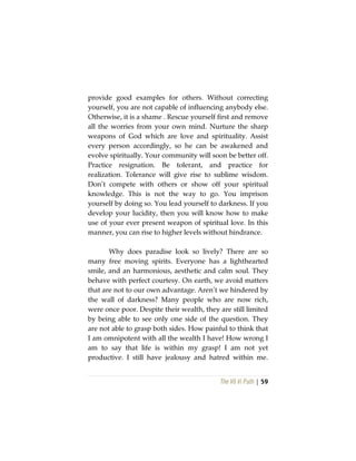 The Vô Vi Path | 59
provide good examples for others. Without correcting
yourself, you are not capable of influencing anybody else.
Otherwise, it is a shame . Rescue yourself first and remove
all the worries from your own mind. Nurture the sharp
weapons of God which are love and spirituality. Assist
every person accordingly, so he can be awakened and
evolve spiritually. Your community will soon be better off.
Practice resignation. Be tolerant, and practice for
realization. Tolerance will give rise to sublime wisdom.
Don’t compete with others or show off your spiritual
knowledge. This is not the way to go. You imprison
yourself by doing so. You lead yourself to darkness. If you
develop your lucidity, then you will know how to make
use of your ever present weapon of spiritual love. In this
manner, you can rise to higher levels without hindrance.
Why does paradise look so lively? There are so
many free moving spirits. Everyone has a lighthearted
smile, and an harmonious, aesthetic and calm soul. They
behave with perfect courtesy. On earth, we avoid matters
that are not to our own advantage. Aren’t we hindered by
the wall of darkness? Many people who are now rich,
were once poor. Despite their wealth, they are still limited
by being able to see only one side of the question. They
are not able to grasp both sides. How painful to think that
I am omnipotent with all the wealth I have! How wrong I
am to say that life is within my grasp! I am not yet
productive. I still have jealousy and hatred within me.
 