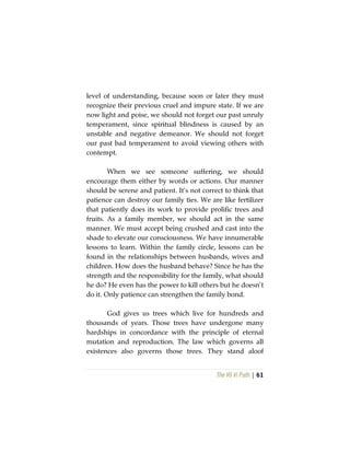 The Vô Vi Path | 61
level of understanding, because soon or later they must
recognize their previous cruel and impure state. If we are
now light and poise, we should not forget our past unruly
temperament, since spiritual blindness is caused by an
unstable and negative demeanor. We should not forget
our past bad temperament to avoid viewing others with
contempt.
When we see someone suffering, we should
encourage them either by words or actions. Our manner
should be serene and patient. It’s not correct to think that
patience can destroy our family ties. We are like fertilizer
that patiently does its work to provide prolific trees and
fruits. As a family member, we should act in the same
manner. We must accept being crushed and cast into the
shade to elevate our consciousness. We have innumerable
lessons to learn. Within the family circle, lessons can be
found in the relationships between husbands, wives and
children. How does the husband behave? Since he has the
strength and the responsibility for the family, what should
he do? He even has the power to kill others but he doesn’t
do it. Only patience can strengthen the family bond.
God gives us trees which live for hundreds and
thousands of years. Those trees have undergone many
hardships in concordance with the principle of eternal
mutation and reproduction. The law which governs all
existences also governs those trees. They stand aloof
 