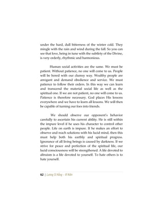 62 | Lương Sĩ Hằng – Vĩ Kiên
under the hard, dull bitterness of the winter cold. They
mingle with the rain and wind during the fall. So you can
see that love, being in tune with the subtlety of the Divine,
is very orderly, rhythmic and harmonious.
Human social activities are the same. We must be
patient. Without patience, no one will come to us. People
will be bored with our clumsy way. Wealthy people are
arrogant and demand obedience and service. We must
patience to follow their orders. In this way we can learn
and transcend the material social life as well as the
spiritual one. If we are not patient, no one will come to us.
Patience is therefore necessary. God places His lessons
everywhere and we have to learn all lessons. We will then
be capable of turning our foes into friends.
We should observe our opponent’s behavior
carefully to ascertain his current ability. He is still within
the impure level if he uses his character to control other
people. Life on earth is impure. If he makes an effort to
observe and reach solutions with his lucid mind, then this
must help both his earthly and spiritual progress.
Ignorance of all living beings is caused by darkness. If we
strive for peace and perfection of the spiritual life, our
lucid consciousness will be strengthened. A life devoted to
altruism is a life devoted to yourself. To hate others is to
hate yourself.
 