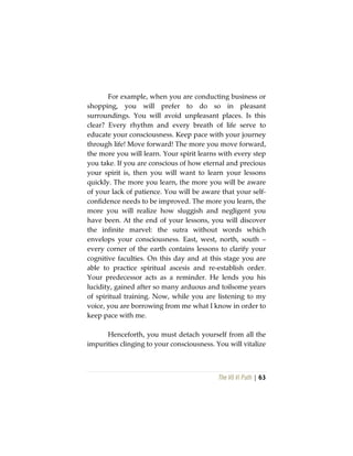 The Vô Vi Path | 63
For example, when you are conducting business or
shopping, you will prefer to do so in pleasant
surroundings. You will avoid unpleasant places. Is this
clear? Every rhythm and every breath of life serve to
educate your consciousness. Keep pace with your journey
through life! Move forward! The more you move forward,
the more you will learn. Your spirit learns with every step
you take. If you are conscious of how eternal and precious
your spirit is, then you will want to learn your lessons
quickly. The more you learn, the more you will be aware
of your lack of patience. You will be aware that your self-
confidence needs to be improved. The more you learn, the
more you will realize how sluggish and negligent you
have been. At the end of your lessons, you will discover
the infinite marvel: the sutra without words which
envelops your consciousness. East, west, north, south –
every corner of the earth contains lessons to clarify your
cognitive faculties. On this day and at this stage you are
able to practice spiritual ascesis and re-establish order.
Your predecessor acts as a reminder. He lends you his
lucidity, gained after so many arduous and toilsome years
of spiritual training. Now, while you are listening to my
voice, you are borrowing from me what I know in order to
keep pace with me.
Henceforth, you must detach yourself from all the
impurities clinging to your consciousness. You will vitalize
 