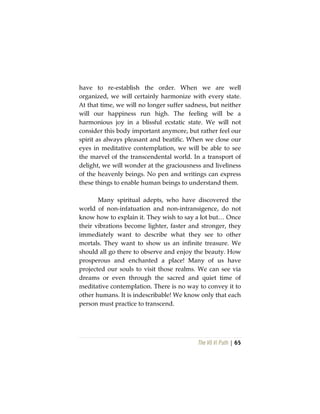 The Vô Vi Path | 65
have to re-establish the order. When we are well
organized, we will certainly harmonize with every state.
At that time, we will no longer suffer sadness, but neither
will our happiness run high. The feeling will be a
harmonious joy in a blissful ecstatic state. We will not
consider this body important anymore, but rather feel our
spirit as always pleasant and beatific. When we close our
eyes in meditative contemplation, we will be able to see
the marvel of the transcendental world. In a transport of
delight, we will wonder at the graciousness and liveliness
of the heavenly beings. No pen and writings can express
these things to enable human beings to understand them.
Many spiritual adepts, who have discovered the
world of non-infatuation and non-intransigence, do not
know how to explain it. They wish to say a lot but… Once
their vibrations become lighter, faster and stronger, they
immediately want to describe what they see to other
mortals. They want to show us an infinite treasure. We
should all go there to observe and enjoy the beauty. How
prosperous and enchanted a place! Many of us have
projected our souls to visit those realms. We can see via
dreams or even through the sacred and quiet time of
meditative contemplation. There is no way to convey it to
other humans. It is indescribable! We know only that each
person must practice to transcend.
 