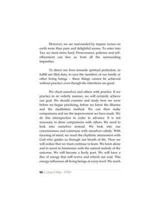 66 | Lương Sĩ Hằng – Vĩ Kiên
However, we are surrounded by impure scenes on
earth more than pure and delightful scenes. To enter into
Tao, we must strive hard. Perseverance, patience and self-
effacement can free us from all the surrounding
impurities.
To direct our lives towards spiritual perfection, to
fulfill our filial duty, to save the members of our family or
other living beings – these things cannot be achieved
without practice, even though the intentions are good.
We cheat ourselves and others with practice. If we
practice in an orderly manner, we will certainly achieve
our goal. We should examine and study how we were
before we began practicing, before we knew the dharma
and the meditation method. We can then make
comparisons and see the improvement we have made. We
do this introspection in order to advance. It is not
necessary to draw comparisons with others. We need to
look into ourselves instead. We look into our
consciousness and commune with ourselves calmly. With
focusing of mind, we reach the rhythmic attunement with
God who guides us through our breath of life. Then we
will realize that we must continue to learn. We learn alone
and in secret to harmonize with the natural melody of the
universe. We will become a lively poet. We will have a
flux of energy that will revive and refresh our soul. This
energy influences all living beings at every level. We reach
 