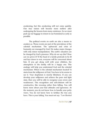 The Vô Vi Path | 67
awakening, but this awakening will not come quickly.
Our true nature will become more mellow after
undergoing the lessons from many existences. So we must
pack up our luggage to return to our homeland as early as
possible.
The political events on earth are also a means to
awaken us. Those events are part of the providence of the
celestial mechanism. The upheavals and crisis of
humanity are managed by God. He makes major changes
with only minor manipulations. The earth’s situation can
be changed by God’s presence. Why do we say this? How
can we prove it? If the head of a family pretends to be ill
and lays down to rest, everyone will be concerned about
him. If you get along well with your children, the
atmosphere in the family will be a happy one. This
analogy will help you understand God and the celestial
mechanism. Where is the celestial mechanism located? It
starts from the willpower of God. You have to be serene to
see it. Your skepticism is merely blindness. If you can
develop your willpower and achieve the pure and light
state, then you will be able to recognize your errors and
weaknesses. This recognition and self-criticism will be
constructive, like rescuing rather than killing. You will
know more about your bad attitudes and ignorance. At
the moment, you do not know how to handle your petty
views. You do not know how to fertilize the tree you
have. This is your failing. You must not say: “I am liberated
 