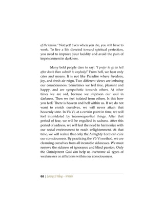68 | Lương Sĩ Hằng – Vĩ Kiên
of the karma.” Not yet! Even when you die, you still have to
work. To live a life directed toward spiritual perfection,
you need to improve your lucidity and avoid the pain of
imprisonment in darkness.
Many bold people dare to say: “I prefer to go to hell
after death than submit to anybody!” From hell, we hear only
cries and moans. It is not like Paradise where freedom,
joy, and fresh air reign. Two different views are imbuing
our consciousness. Sometimes we feel free, pleasant and
happy, and are sympathetic towards others. At other
times we are sad, because we imprison our soul in
darkness. Then we feel isolated from others. Is this how
you feel? There is heaven and hell within us. If we do not
want to enrich ourselves, we will never attain that
heavenly state. In Vô Vi, at a certain point in time, we will
feel intimidated by inconsequential things. After that
period of fear, we will be engulfed in sadness. After this
period of sadness, we will feel the need to harmonize with
our social environment to reach enlightenment. At that
time, we will realize that only the Almighty Lord can cure
our consciousness. By practicing the Vô Vi method, we are
cleansing ourselves from all incurable sicknesses. We must
remove the sickness of ignorance and blind passion. Only
the Omnipotent God can help us overcome all types of
weaknesses or afflictions within our consciousness.
 