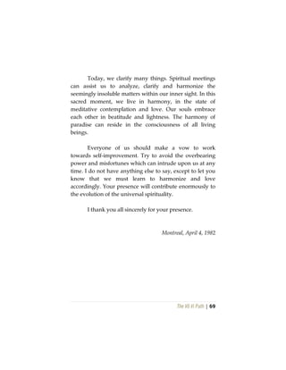 The Vô Vi Path | 69
Today, we clarify many things. Spiritual meetings
can assist us to analyze, clarify and harmonize the
seemingly insoluble matters within our inner sight. In this
sacred moment, we live in harmony, in the state of
meditative contemplation and love. Our souls embrace
each other in beatitude and lightness. The harmony of
paradise can reside in the consciousness of all living
beings.
Everyone of us should make a vow to work
towards self-improvement. Try to avoid the overbearing
power and misfortunes which can intrude upon us at any
time. I do not have anything else to say, except to let you
know that we must learn to harmonize and love
accordingly. Your presence will contribute enormously to
the evolution of the universal spirituality.
I thank you all sincerely for your presence.
Montreal, April 4, 1982
 