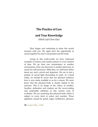 70 | Lương Sĩ Hằng – Vĩ Kiên
TThhee PPrraaccttiiccee ooff LLaaww
aanndd TTrruuee KKnnoowwlleeddggee
(Hành Luật Chơn Giác)
How happy and comforting to share this sacred
moment with you. We again have the opportunity to
search together for man’s real position and the truth.
Living in this earth-world, we have witnessed
examples of actions and counter-actions in every fraction
of time. We go from one circumstance to another
circumstance, from one discovery to another discovery, to
search for self-awareness. With time, we will know better
about our soul’s arrival and departure. We are in fact a
particle of sacred light descending to earth. As a lucid
entity, we should be aware that our physical residence
here is now made available to us for a reason. We must
know that the physical body is closely related to the
universe. This is an image of the virtue, of sacrifice.
Sacrifice, dedication and wisdom are the never-ending
and undeniable attributes in this current cycle of
evolution. We are mastering this physical body which is
subject to every kind of action and reaction. Those
agitations caused by greed, anger, foolishness, pleasure,
 