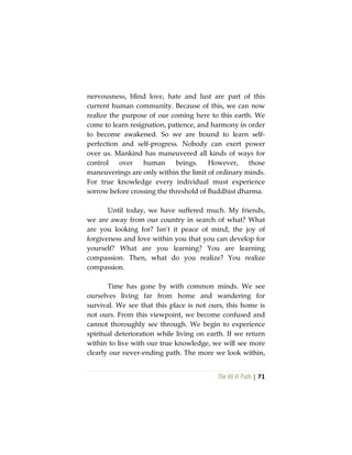 The Vô Vi Path | 71
nervousness, blind love, hate and lust are part of this
current human community. Because of this, we can now
realize the purpose of our coming here to this earth. We
come to learn resignation, patience, and harmony in order
to become awakened. So we are bound to learn self-
perfection and self-progress. Nobody can exert power
over us. Mankind has maneuvered all kinds of ways for
control over human beings. However, those
maneuverings are only within the limit of ordinary minds.
For true knowledge every individual must experience
sorrow before crossing the threshold of Buddhist dharma.
Until today, we have suffered much. My friends,
we are away from our country in search of what? What
are you looking for? Isn’t it peace of mind, the joy of
forgiveness and love within you that you can develop for
yourself? What are you learning? You are learning
compassion. Then, what do you realize? You realize
compassion.
Time has gone by with common minds. We see
ourselves living far from home and wandering for
survival. We see that this place is not ours, this home is
not ours. From this viewpoint, we become confused and
cannot thoroughly see through. We begin to experience
spiritual deterioration while living on earth. If we return
within to live with our true knowledge, we will see more
clearly our never-ending path. The more we look within,
 
