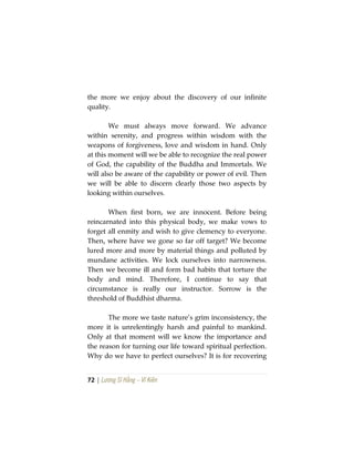 72 | Lương Sĩ Hằng – Vĩ Kiên
the more we enjoy about the discovery of our infinite
quality.
We must always move forward. We advance
within serenity, and progress within wisdom with the
weapons of forgiveness, love and wisdom in hand. Only
at this moment will we be able to recognize the real power
of God, the capability of the Buddha and Immortals. We
will also be aware of the capability or power of evil. Then
we will be able to discern clearly those two aspects by
looking within ourselves.
When first born, we are innocent. Before being
reincarnated into this physical body, we make vows to
forget all enmity and wish to give clemency to everyone.
Then, where have we gone so far off target? We become
lured more and more by material things and polluted by
mundane activities. We lock ourselves into narrowness.
Then we become ill and form bad habits that torture the
body and mind. Therefore, I continue to say that
circumstance is really our instructor. Sorrow is the
threshold of Buddhist dharma.
The more we taste nature’s grim inconsistency, the
more it is unrelentingly harsh and painful to mankind.
Only at that moment will we know the importance and
the reason for turning our life toward spiritual perfection.
Why do we have to perfect ourselves? It is for recovering
 