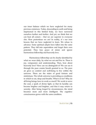 The Vô Vi Path | 73
our inner balance which we have neglected for many
previous existences. Today, descending to earth and being
imprisoned in this limited body, we have narrowed
ourselves further and further. And yet, we think that we
can beat all comers – that we are superior to everyone
else. How pretentious we are! In reality, it´s our own
lessons that we have neglected to learn. We refuse to
advance. Some spiritual adepts have fallen into the same
pattern. They fall into superstition and forget their own
potential. They lose peace of mind, and ignore
harmonious fellowship and heavenly love.
Harmonious fellowship can be clearly identified by
what we wear daily, by what we eat and live in. There is
joy, compassion and understanding. Then, how about
heavenly love? How can we distinguish it? We can see it
through the pure cosmic breath granted to us. The pure
air gives us comfort and well-being to live within the
universe. There are the states of good fortune and
misfortune. The whole universe is providing us conditions
in which to eat, sleep and breathe. What is it for? Why do
all living beings have to work so much? We work to serve
the soul, a spark of divine light, so that its lucidity can
become brighter and brighter, and that it may return to
serenity. After being forged by circumstances, the mind
becomes more and more intelligent. The cognitive
consciousness grows with the same condition.
 
