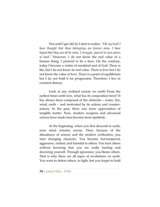 74 | Lương Sĩ Hằng – Vĩ Kiên
Not until I get old do I start to realize: “Oh my God! I
have thought that these belongings are forever mine. I have
hoped that they can all be mine. I struggle, quarrel to own pieces
of land.” However, I do not know the real value of a
human being. I pretend to be a hero. On the contrary,
today I become a victim of mankind and of God. There is
life, but I do not know its real value. There is love but I do
not know the value of love. There is a point of equilibrium
but I do not hold it for progression. Therefore, I live in
constant dismay.
Look at any civilized society on earth! From the
earliest times until now, what has its composition been? It
has always been composed of the elements – water, fire,
wind, earth – and motivated by its actions and counter-
actions. In the past, there was more appreciation of
tangible matter. Now, modern weapons and advanced
science have made man become more apathetic.
At the beginning, when you first descend to earth,
your mind remains serene. Then, because of the
abundance of science and the modern civilization, you
start changing character. You become hot-tempered,
aggressive, violent, and harmful to others. You hurt others
without knowing that you are really hurting and
deceiving yourself. Through ignorance, you blame others.
That is why there are all types of revolutions on earth.
You want to defeat others, to fight, but you forget to hold
 