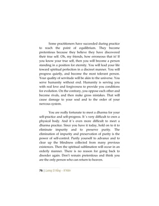 76 | Lương Sĩ Hằng – Vĩ Kiên
Some practitioners have succeeded during practice
to reach the point of equilibrium. They become
pretentious because they believe they have discovered
their true self. Oh, my friends, how erroneous that is! If
you know your true self, then you will become a person
standing in a position for eternity. You will lead your life
toward spiritual perfection in a discreet manner. You will
progress quietly, and become the most tolerant person.
Your quality of servitude will be akin to the universe. You
serve humanity without end. Humanity is serving you
with real love and forgiveness to provide you conditions
for evolution. On the contrary, you oppose each other and
become rivals, and then make gross mistakes. That will
cause damage to your soul and to the order of your
nervous system.
You are really fortunate to meet a dharma for your
self-practice and self-progress. It´s very difficult to own a
physical body. And it´s even more difficult to meet a
dharma practice. Since you have it today, hold on to it to
eliminate impurity and to preserve purity. The
elimination of impurity and preservation of purity is the
power of self-control. Purify yourself to advance and to
clear up the blindness collected from many previous
existences. Then the spiritual sublimation will occur in an
orderly manner. There is no reason for going back to
disorder again. Don’t remain pretentious and think you
are the only person who can return to heaven.
 