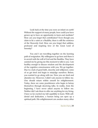 The Vô Vi Path | 77
Look back at the time you were an infant on earth!
Without the support of many people, how could you have
grown up to have an opportunity to learn and meditate?
How can you forget that contribution? Even though you
claim to be a saint or a Buddha, there is still the existence
of the Heavenly God. How can you forget that sublime,
profound and inspiring love of the Great Lord of
Serenity?
You and I are travelling together on the learning
path of resignation. My willingness to go here and there is
in accord with the will of God and the Buddha. They have
assisted me by giving me this moment to talk to you. I am
healthy enough to discuss wisdom and the development
of the cognitive consciousness with you. We go together.
Due to a lack of good faith, sincerity and willpower, some
of us get tired and begin to misjudge ourselves. Before,
you wanted to go along with me. Now you are tired and
abandon me. However, I didn’t ask anyone to follow me.
One should return within oneself for enlightenment.
Today, there are some practitioners who begin to betray
themselves through deceiving talks. In reality, from the
beginning, I have never asked anyone to follow me.
Neither did I ask them to offer me anything for my living.
I have so far exerted my full capability to learn. With self-
denial and dedication, a human being can open up a
spiritual path. His enlightenment can awaken many other
 