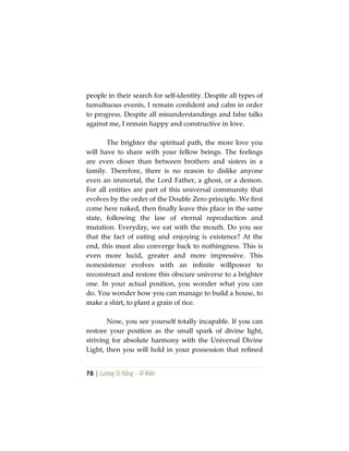 78 | Lương Sĩ Hằng – Vĩ Kiên
people in their search for self-identity. Despite all types of
tumultuous events, I remain confident and calm in order
to progress. Despite all misunderstandings and false talks
against me, I remain happy and constructive in love.
The brighter the spiritual path, the more love you
will have to share with your fellow beings. The feelings
are even closer than between brothers and sisters in a
family. Therefore, there is no reason to dislike anyone
even an immortal, the Lord Father, a ghost, or a demon.
For all entities are part of this universal community that
evolves by the order of the Double Zero principle. We first
come here naked, then finally leave this place in the same
state, following the law of eternal reproduction and
mutation. Everyday, we eat with the mouth. Do you see
that the fact of eating and enjoying is existence? At the
end, this must also converge back to nothingness. This is
even more lucid, greater and more impressive. This
nonexistence evolves with an infinite willpower to
reconstruct and restore this obscure universe to a brighter
one. In your actual position, you wonder what you can
do. You wonder how you can manage to build a house, to
make a shirt, to plant a grain of rice.
Now, you see yourself totally incapable. If you can
restore your position as the small spark of divine light,
striving for absolute harmony with the Universal Divine
Light, then you will hold in your possession that refined
 