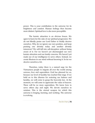 The Vô Vi Path | 79
power. This is your contribution to the universe for its
brightness and comfort. Human feelings then become
more distinct. Spiritual love is also more perceptible.
The karmic attraction is an obvious lesson. We
agree to learn for the sake of our spiritual progression. We
do not blindly praise our Lord Father to finally deceive
ourselves. Why do we ignore our own position, and keep
praising one divinity today and another divinity
tomorrow? We will fall into self-deception without being
aware of it. For we haven’t yet disentangled our own
karmic attraction and our family concerns. We haven’t yet
made use of our intelligence to serve others. Instead, we
create illusions in our mind without knowing it. So far we
deceive ourselves a lot.
Therefore, today there is a natural urge for the
Vietnamese people to migrate all over the world among
sorrows, love and superstition. God has planned for us,
because our level of lucidity has reached that stage. If we
hold on to this dharma for restoring our balance and
lucidity, we will come to grasp the heavenly law. At the
moment, we will come to appreciate the value of heaven.
There will be no more superstition. We know how to
serve others day and night. We devote ourselves to
wisdom. This is the eternal weapon for which this
universe is longing, learning, and working. The universe
is evolving.
 